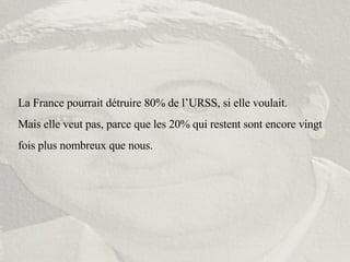 La France pourrait détruire 80% de l’URSS, si elle voulait. Mais elle veut pas, parce que les 20% qui restent sont encore vingt fois plus nombreux que nous. 
