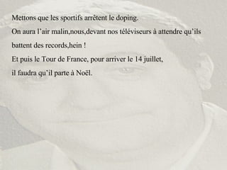 Mettons que les sportifs arrêtent le doping. On aura l’air malin,nous,devant nos téléviseurs à attendre qu’ils battent des records,hein ! Et puis le Tour de France, pour arriver le 14 juillet,  il faudra qu’il parte à Noël. 
