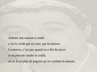 Acheter une maison à crédit:  c’est le crédit qui est cher, pas la maison. La preuve, c’est que quand on a fini de payer,  si on pouvait vendre le crédit,  on se ferait plus de pognon qu’en vendant la maison. 