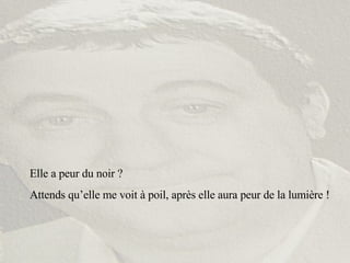 Elle a peur du noir ? Attends qu’elle me voit à poil, après elle aura peur de la lumière ! 