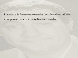 L’homme et la femme sont comme les deux faces d’une médaille, ils ne peuvent pas se voir, mais ils restent ensemble. 