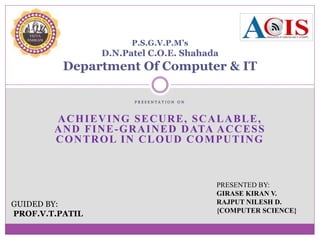 P R E S E N T A T I O N O N
ACHIEVING SECURE, SCALABLE,
AND FINE-GRAINED DATA ACCESS
CONTROL IN CLOUD COMPUTING
P.S.G.V.P.M’s
D.N.Patel C.O.E. Shahada
Department Of Computer & IT
GUIDED BY:
PROF.V.T.PATIL
PRESENTED BY:
GIRASE KIRAN V.
RAJPUT NILESH D.
{COMPUTER SCIENCE}
 