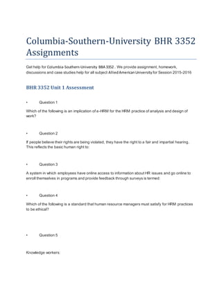 Columbia-Southern-University BHR 3352
Assignments
Get help for Columbia-Southern-University BBA 3352 . We provide assignment, homework,
discussions and case studies help for all subject AlliedAmericanUniversity for Session 2015-2016
BHR 3352 Unit 1 Assessment
• Question 1
Which of the following is an implication of e-HRM for the HRM practice of analysis and design of
work?
• Question 2
If people believe their rights are being violated, they have the right to a fair and impartial hearing.
This reflects the basic human right to:
• Question 3
A system in which employees have online access to information about HR issues and go online to
enroll themselves in programs and provide feedback through surveys is termed:
• Question 4
Which of the following is a standard that human resource managers must satisfy for HRM practices
to be ethical?
• Question 5
Knowledge workers:
 