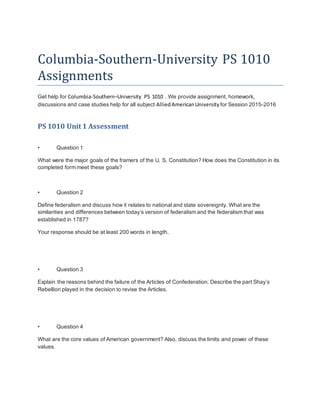 Columbia-Southern-University PS 1010
Assignments
Get help for Columbia-Southern–University PS 1010 . We provide assignment, homework,
discussions and case studies help for all subject AlliedAmericanUniversity for Session 2015-2016
PS 1010 Unit 1 Assessment
• Question 1
What were the major goals of the framers of the U. S. Constitution? How does the Constitution in its
completed form meet these goals?
• Question 2
Define federalism and discuss how it relates to national and state sovereignty. What are the
similarities and differences between today’s version of federalism and the federalism that was
established in 1787?
Your response should be at least 200 words in length.
• Question 3
Explain the reasons behind the failure of the Articles of Confederation. Describe the part Shay’s
Rebellion played in the decision to revise the Articles.
• Question 4
What are the core values of American government? Also, discuss the limits and power of these
values.
 
