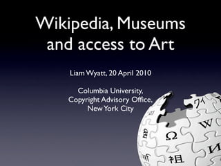 Wikipedia, Museums
 and access to Art
    Liam Wyatt, 20 April 2010

     Columbia University,
   Copyright Advisory Ofﬁce,
        New York City
 