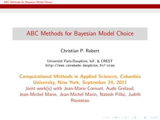 ABC Methods for Bayesian Model Choice




                 ABC Methods for Bayesian Model Choice

                                        Christian P. Robert

                                Universit´ Paris-Dauphine, IuF, & CREST
                                         e
                               http://www.ceremade.dauphine.fr/~xian


           Computational Methods in Applied Sciences, Columbia
                  University, New York, September 24, 2011
              Joint work(s) with Jean-Marie Cornuet, Aude Grelaud,
           Jean-Michel Marin, Jean-Michel Marin, Natesh Pillai, Judith
                                    Rousseau
 