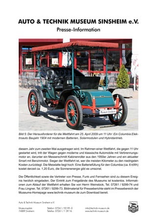 AUTO & TECHNIK MUSEUM SINSHEIM e.V.
                                      Presse-Information




Bild 5: Der Herausforderer für die Wettfahrt am 25. April 2009 um 11 Uhr: Ein Columbia Elek-
troauto Baujahr 1904 mit modernen Batterien, Solarmodulen und Hybridantrieb.


diesem Jahr zum zweiten Mal ausgetragen wird. Im Rahmen einer Wettfahrt, die gegen 11 Uhr
gestartet wird, tritt der Wagen gegen moderne und klassische Automobile mit Verbrennungs-
motor an, darunter ein Messerschmitt Kabinenroller aus den 1950er Jahren und ein aktueller
Smart mit Benzinmotor. Sieger der Wettfahrt ist, wer die meisten Kilometer zu den niedrigsten
Kosten zurücklegt. Die Messlatte liegt hoch: Eine Batteriefüllung für den Columbia (ca. 6 kWh)
kostet derzeit ca. 1,20 Euro, die Sonnenenergie gibt es umsonst.

Die Öffentlichkeit sowie die Vertreter von Presse, Funk und Fernsehen sind zu diesem Ereig-
nis herzlich eingeladen. Der Eintritt zum Freigelände des Museums ist kostenlos. Informati-
onen zum Ablauf der Wettfahrt erhalten Sie von Herrn Weinstock, Tel. 07261 / 9299-74 und
Frau Lingner, Tel. 07261 / 9299-73. Bildmaterial für Presseberichte steht im Pressebereich der
Museums-Homepage www.technik-museum.de zum Download bereit.


Auto & Technik Museum Sinsheim e.V.

Museumsplatz		             Telefon: 07261 / 92 99 - 0		   info@technik-museum.de
74889 Sinsheim		           Telefax: 07261 / 1 39 16		     www.technik-museum.de
 