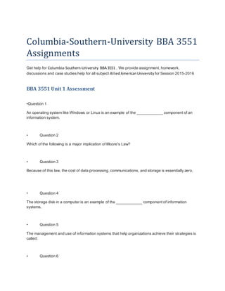 Columbia-Southern-University BBA 3551
Assignments
Get help for Columbia-Southern-University BBA 3551 . We provide assignment, homework,
discussions and case studies help for all subject AlliedAmericanUniversity for Session 2015-2016
BBA 3551 Unit 1 Assessment
•Question 1
An operating system like Windows or Linux is an example of the ____________ component of an
information system.
• Question 2
Which of the following is a major implication of Moore's Law?
• Question 3
Because of this law, the cost of data processing, communications, and storage is essentially zero.
• Question 4
The storage disk in a computer is an example of the ____________ component of information
systems.
• Question 5
The management and use of information systems that help organizations achieve their strategies is
called:
• Question 6
 
