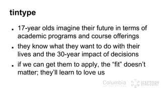 tintype 
■ 17-year olds imagine their future in terms of 
academic programs and course offerings 
■ they know what they want to do with their 
lives and the 30-year impact of decisions 
■ if we can get them to apply, the “fit” doesn’t 
matter; they’ll learn to love us 
 