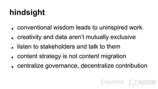 hindsight 
■ conventional wisdom leads to uninspired work 
■ creativity and data aren’t mutually exclusive 
■ listen to stakeholders and talk to them 
■ content strategy is not content migration 
■ centralize governance, decentralize contribution 
 