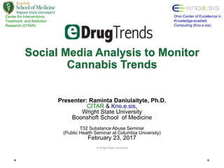 Social Media Analysis to Monitor
Cannabis Trends
Presenter: Raminta Daniulaityte, Ph.D.
CITAR & Kno.e.sis,
Wright State University
Boonshoft School of Medicine
T32 Substance Abuse Seminar
(Public Health Seminar at Columbia University)
February 23, 2017
© Wright State University
Center for Interventions,
Treatment, and Addiction
Research (CITAR)
Ohio Center of Excellence in
Knowledge-enabled
Computing (Kno.e.sis)
 