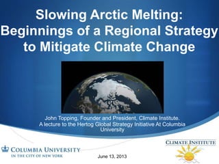 S
Slowing Arctic Melting:
Beginnings of a Regional Strategy
to Mitigate Climate Change
John Topping, Founder and President, Climate Institute.
A lecture to the Hertog Global Strategy Initiative At Columbia
University
June 13, 2013
 