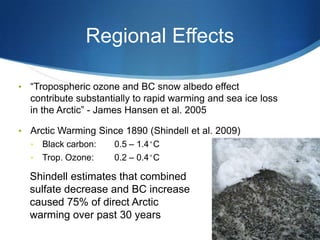 Regional Effects
• ―Tropospheric ozone and BC snow albedo effect
contribute substantially to rapid warming and sea ice loss
in the Arctic‖ - James Hansen et al. 2005
• Arctic Warming Since 1890 (Shindell et al. 2009)
• Black carbon: 0.5 – 1.4˚C
• Trop. Ozone: 0.2 – 0.4˚C
Shindell estimates that combined
sulfate decrease and BC increase
caused 75% of direct Arctic
warming over past 30 years
 
