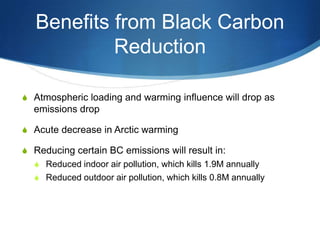 Benefits from Black Carbon
Reduction
S Atmospheric loading and warming influence will drop as
emissions drop
S Acute decrease in Arctic warming
S Reducing certain BC emissions will result in:
S Reduced indoor air pollution, which kills 1.9M annually
S Reduced outdoor air pollution, which kills 0.8M annually
 