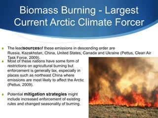 Biomass Burning - Largest
Current Arctic Climate Forcer
S The leadsourcesof these emissions in descending order are
Russia, Kazakhstan, China, United States, Canada and Ukraine (Pettus, Clean Air
Task Force, 2009).
S Most of these nations have some form of
restrictions on agricultural burning but
enforcement is generally lax, especially in
places such as northeast China where
emissions are most likely to affect the Arctic
(Pettus, 2009).
S Potential mitigation strategies might
include increased enforcement of existing
rules and changed seasonality of burning.
 