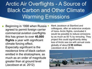 Arctic Air Overflights - A Source of
Black Carbon and Other Climate
Warming Emissions
S Beginning in 1998 when Russia
agreed to permit foreign carrier
commercial aviation overflights
this has grown to over 40,000
flights a year with significant
climate forcing effect.
Especially significant is the
residence time of black carbon
emitted in the stratosphere, as
much as an order of magnitude
greater than at ground level
(Jacobson et al. 2012)
S Mark Jacobson at Stanford and
colleagues, after an extensive analysis
of trans- Arctic flights, concluded it
would be possible to reduce emissions
by as much as 83 % by rerouting. They
project this could significantly delay
loss of Arctic sea ice with annual costs
globally of about $ 99 million.
(Jacobson et al. 2012).
 