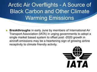 Arctic Air Overflights - A Source of
Black Carbon and Other Climate
Warming Emissions
S Breakthroughs in early June by members of International Air
Transport Association (IATA) in urging governments to adopt a
single market based system to offset post -2020 growth in
aircraft emissions may be a heartening sign of growing airline
receptivity to climate friendly activity.
 