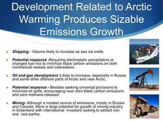Development Related to Arctic
Warming Produces Sizable
Emissions Growth
S Shipping - Volume likely to increase as sea ice melts
S Potential response -Requiring electrostatic precipitators or
changed fuel mix to minimize black carbon emissions on both
commercial vessels and icebreakers.
S Oil and gas development -Likely to increase, especially in Russia
and some other offshore parts of Arctic and near Arctic.
S Potential response - Besides seeking universal provisions to
minimize oil spills, encouraging near zero black carbon emissions
and zero methane releases.
S Mining- Although a modest source of emissions, mostly in Russia
and Canada, there is large potential for growth of mining industry
in Greenland with international investors looking to extract iron
and rare earths.
 