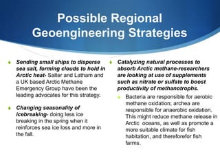 Possible Regional
Geoengineering Strategies
S Changing seasonality of
icebreaking- doing less ice
breaking in the spring when it
reinforces sea ice loss and more in
the fall.
S Catalyzing natural processes to
absorb Arctic methane-researchers
are looking at use of supplements
such as nitrate or sulfate to boost
productivity of methanotrophs.
S Bacteria are responsible for aerobic
methane oxidation; archea are
responsible for anaerobic oxidation.
This might reduce methane release in
Arctic oceans, as well as promote a
more suitable climate for fish
habitation, and thereforefor fish
farms.
S Sending small ships to disperse
sea salt, forming clouds to hold in
Arctic heat- Salter and Latham and
a UK based Arctic Methane
Emergency Group have been the
leading advocates for this strategy.
 