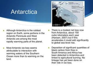 Antarctica
S There is a modest net loss now
from Antarctica, about 150
cubic kilometers each year
(Hansen, 2007) but if this
accelerates it could add significantly
to global sea level rise.
S Deposition of significant quantities of
black carbon from fires in
South America and Africa has
been detected in Antarctica and
linked to agricultural burning. No
linkage has yet been done on
their role in ice loss.
S Although Antarctica is the coldest
region on Earth, some portions in the
Antarctic Peninsula and West
Antarctic are among the most
rapidly warming parts of the planet.
S Most Antarctic ice loss seems
attributable to interaction with
warming waters of the Southern
Ocean more than to warming on the
land.
 