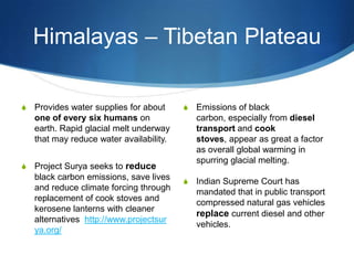 Himalayas – Tibetan Plateau
S Emissions of black
carbon, especially from diesel
transport and cook
stoves, appear as great a factor
as overall global warming in
spurring glacial melting.
S Indian Supreme Court has
mandated that in public transport
compressed natural gas vehicles
replace current diesel and other
vehicles.
S Provides water supplies for about
one of every six humans on
earth. Rapid glacial melt underway
that may reduce water availability.
S Project Surya seeks to reduce
black carbon emissions, save lives
and reduce climate forcing through
replacement of cook stoves and
kerosene lanterns with cleaner
alternatives http://www.projectsur
ya.org/
 