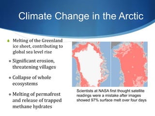 Climate Change in the Arctic
S Melting of the Greenland
ice sheet, contributing to
global sea level rise
Scientists at NASA first thought satellite
readings were a mistake after images
showed 97% surface melt over four days
 Significant erosion,
threatening villages
 Collapse of whole
ecosystems
 Melting of permafrost
and release of trapped
methane hydrates
 