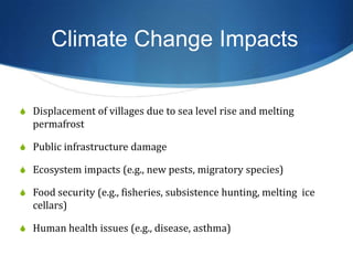 Climate Change Impacts
S Displacement of villages due to sea level rise and melting
permafrost
S Public infrastructure damage
S Ecosystem impacts (e.g., new pests, migratory species)
S Food security (e.g., fisheries, subsistence hunting, melting ice
cellars)
S Human health issues (e.g., disease, asthma)
 