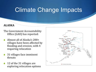 ALASKA
The Government Accountability
Office (GAO) has reported:
S Almost all of Alaska’s 200+
villages have been affected by
flooding and erosion, with 4
requiring relocation
S 31 villages face imminent
threats
S 12 of the 31 villages are
exploring relocation options
Climate Change Impacts
 