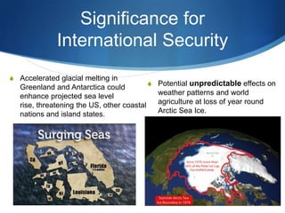 Significance for
International Security
S Accelerated glacial melting in
Greenland and Antarctica could
enhance projected sea level
rise, threatening the US, other coastal
nations and island states.
S Potential unpredictable effects on
weather patterns and world
agriculture at loss of year round
Arctic Sea Ice.
 