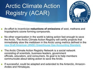 Arctic Climate Action
Registry (ACAR)
S An effort to incentivize reductions of emissions of soot, methane and
tropospheric ozone forming compounds.
S No other organization in the world is taking action fast enough to save
the Arctic. The Arctic Climate Action Registry will certify projects that
immediately slow the meltdown in the Arctic using metrics defined in the
new Draft American (ANSI) Greenhouse Gas Accounting Standard.
S The Arctic Climate Action Registry Network is a social network
consisting of scientists, business leaders, government
officials, educators, and consumers. Its goal is to help members
communicate about taking action to save the Arctic.
S If successful, could be adapted and extended to the Antarctic, Amazon-
Andes and Himalayas.
 