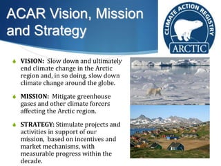 ACAR Vision, Mission
and Strategy
S VISION: Slow down and ultimately
end climate change in the Arctic
region and, in so doing, slow down
climate change around the globe.
S MISSION: Mitigate greenhouse
gases and other climate forcers
affecting the Arctic region.
S STRATEGY: Stimulate projects and
activities in support of our
mission, based on incentives and
market mechanisms, with
measurable progress within the
decade.
 