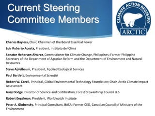 Current Steering
Committee Members
Charles Bayless, Chair, Chairmen of the Board Essential Power
Luis Roberto Acosta, President, Instituto del Clima
Senator Heherson Alvarez, Commissioner for Climate Change, Philippines; Former Philippine
Secretary of the Department of Agrarian Reform and the Department of Environment and Natural
Resources
Steve Apfelbaum, President, Applied Ecological Services
Paul Bartlett, Environmental Scientist
Robert W. Corell, Principal, Global Environmental Technology Foundation; Chair, Arctic Climate Impact
Assessment
Gary Dodge, Director of Science and Certification, Forest Stewardship Council U.S.
Robert Engelman, President, Worldwatch Institute
Peter A. Globensky, Principal Consultant, BASA; Former CEO, Canadian Council of Ministers of the
Environment
 