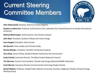 Current Steering
Committee Members
John Kadyszewski, Director, American Carbon Registry
Stephen Leatherman, Professor and Director of the Laboratory for Coastal Research at Florida International
University
Michael MacCracken, Chief Scientist, The Climate Institute
John Noel, President, Southern Alliance for Clean Energy
Conn Nugent, President, Heinz Center
Ata Qureshi, Team Leader, Asia Climate Study.
Stanley Rhodes, President, Scientific Certification Systems
Terry Root, Senior Fellow, Stanford Woods Institute for the Environment
Linda Schade, Executive Director, The Black Carbon Reduction Council
Tim Warman, Former Vice President, Climate and Energy, National Wildlife Federation
Carol Werner, Executive Director, Environmental and Energy Study Institute
Daniel Wildcat, Professor, Haskell Indian Nations University; Founder, Indigenous Peoples Climate Change
Working Group
 