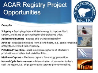 ACAR Registry Project
Opportunities
Examples
Shipping – Equipping ships with technology to capture black
carbon, and using or purchasing turbine-powered ships.
Agricultural Burning - Reduce and change seasonality
Airlines– Reduced emissions from airline fleets, e.g., some rerouting
of flights, increased fuel efficiency.
Pollution Prevention –Stack emissions captured at electricity
production and other industrial facilities.
Methane Capture – Methane capture for energy generation.
Natural Cycle Enhancement – Micronization of sea water to help
cool the region, i.e., ships generating spray to promote cooling.
 