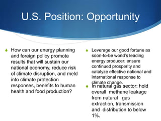 U.S. Position: Opportunity
S Leverage our good fortune as
soon-to-be world’s leading
energy producer; ensure
continued prosperity and
catalyze effective national and
international response to
climate change.
S In natural gas sector: hold
overall methane leakage
from natural gas
extraction, transmission
and distribution to below
1%.
S How can our energy planning
and foreign policy promote
results that will sustain our
national economy, reduce risk
of climate disruption, and meld
into climate protection
responses, benefits to human
health and food production?
 