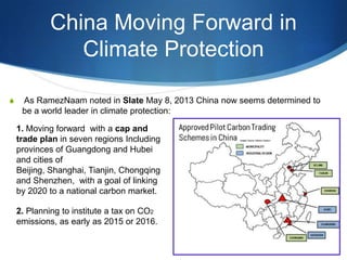 China Moving Forward in
Climate Protection
S As RamezNaam noted in Slate May 8, 2013 China now seems determined to
be a world leader in climate protection:
1. Moving forward with a cap and
trade plan in seven regions Including
provinces of Guangdong and Hubei
and cities of
Beijing, Shanghai, Tianjin, Chongqing
and Shenzhen, with a goal of linking
by 2020 to a national carbon market.
2. Planning to institute a tax on CO2
emissions, as early as 2015 or 2016.
 