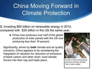 China Moving Forward in
Climate Protection
3. Investing $65 billion on renewable energy in 2012,
compared with $35 billion in the US the same year.
4. China now produces over half of the global
production of solar panels with the US now
producing less than 10 percent.
Significantly, driven by both climate and air quality
concerns, China appears to be considering the
integration of valuation for reduction of emissions
of black carbon and other short- lived climate
forcers into their cap and trade plans. A chef in China's Shandong
province removes chicken
from a solar cooker
 
