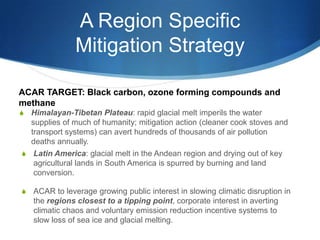 A Region Specific
Mitigation Strategy
S Himalayan-Tibetan Plateau: rapid glacial melt imperils the water
supplies of much of humanity; mitigation action (cleaner cook stoves and
transport systems) can avert hundreds of thousands of air pollution
deaths annually.
S Latin America: glacial melt in the Andean region and drying out of key
agricultural lands in South America is spurred by burning and land
conversion.
S ACAR to leverage growing public interest in slowing climatic disruption in
the regions closest to a tipping point, corporate interest in averting
climatic chaos and voluntary emission reduction incentive systems to
slow loss of sea ice and glacial melting.
ACAR TARGET: Black carbon, ozone forming compounds and
methane
 