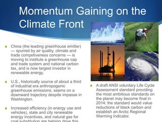 Momentum Gaining on the
Climate Front
S China (the leading greenhouse emitter)
— spurred by air quality, climate and
trade competiveness concerns — is
moving to institute a greenhouse cap
and trade system and national carbon
tax, and is now largest investor in
renewable energy.
S U.S., historically source of about a third
of industrial era anthropogenic
greenhouse emissions, seems on a
downward trajectory despite impasse in
Washington.
S Increased efficiency (in energy use and
vehicles), state and city renewable
energy incentives, and natural gas for
S A draft ANSI voluntary Life Cycle
Assessment standard providing
the most ambitious standards on
the planet may become final in
2014; the standard would value
reductions of black carbon and
establish an Arctic Regional
Warming Indicator.
 
