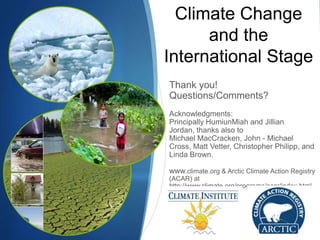 Climate Change
and the
International Stage
Thank you!
Questions/Comments?
Acknowledgments:
Principally HumiunMiah and Jillian
Jordan, thanks also to
Michael MacCracken, John - Michael
Cross, Matt Vetter, Christopher Philipp, and
Linda Brown.
www.climate.org & Arctic Climate Action Registry
(ACAR) at
http://www.climate.org/programs/acar/index.html
 