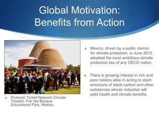 Global Motivation:
Benefits from Action
S There is growing interest in rich and
poor nations alike in acting to slash
emissions of black carbon and other
substances whose reduction will
yield health and climate benefits.
S Mexico, driven by a public clamor
for climate protection, in June 2012
adopted the most ambitious climate
protection law of any OECD nation.
S Pictured: Tickell Network Climate
Theatre. Flor del Bosque
Educational Park, Mexico.
 