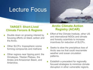 Lecture Focus
TARGET: Short-Lived
Climate Forcers & Regions
S Double down on growing interest by
focusing efforts on black carbon and
the Arctic.
S Other SLCFs: tropospheric ozone
forming compounds and methane
S Other regions near tipping point: the
Himalayas- Tibetan Plateau, the
Andes and Amazonian Basin, and
Antarctica.
Arctic Climate Action
Registry (ACAR)
S Effort of the Climate Institute, other US
and international NGOs and climate
and forestry scientists to increase
incentives for reduction of SLCFs.
S Seeks to slow the precipitous loss of
Arctic sea ice that could rescramble
weather and ocean circulation
patterns.
S Establish a precedent for regionally
focused strategies to minimize climate
disruption in other vulnerable regions.
 