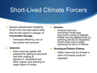 Short-Lived Climate Forcers
S Amazon
S Amazon land and
conversion forest loss
may push to point of dieback.
Andes may be affected both by
warming and SLCF deposition.
Could mean loss of water
resources for tens of millions.
S Himalayas/Tibetan Plateau
S Water resources for at least a
sixth of humanity could be
imperiled.
S Decisive global action targeting
SLCFs the next best step to bide
time for the regions in danger of
irreversible damage.
S Increased efficiency, non or
low-carbon fuel sources.
S Antarctic
S Parts warming rapidly with
potential for adding to sea level
rise from melting of
glaciers in Greenland and
other regions and warming of
upper layers of ocean.
 