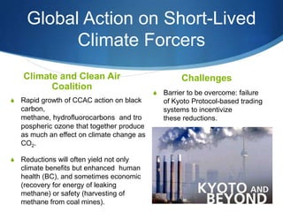 Global Action on Short-Lived
Climate Forcers
Climate and Clean Air
Coalition
S Rapid growth of CCAC action on black
carbon,
methane, hydrofluorocarbons and tro
pospheric ozone that together produce
as much an effect on climate change as
CO2.
S Reductions will often yield not only
climate benefits but enhanced human
health (BC), and sometimes economic
(recovery for energy of leaking
methane) or safety (harvesting of
methane from coal mines).
Challenges
S Barrier to be overcome: failure
of Kyoto Protocol-based trading
systems to incentivize
these reductions.
 