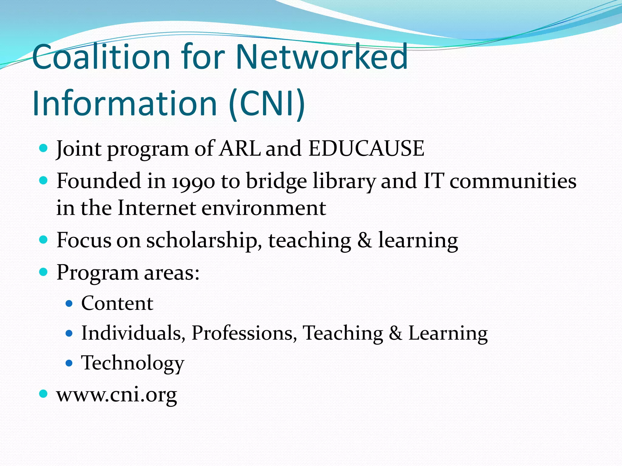 Coalition for Networked
Information (CNI)
 Joint program of ARL and EDUCAUSE
 Founded in 1990 to bridge library and IT communities
  in the Internet environment
 Focus on scholarship, teaching & learning
 Program areas:
   Content
   Individuals, Professions, Teaching & Learning
   Technology
 www.cni.org
 