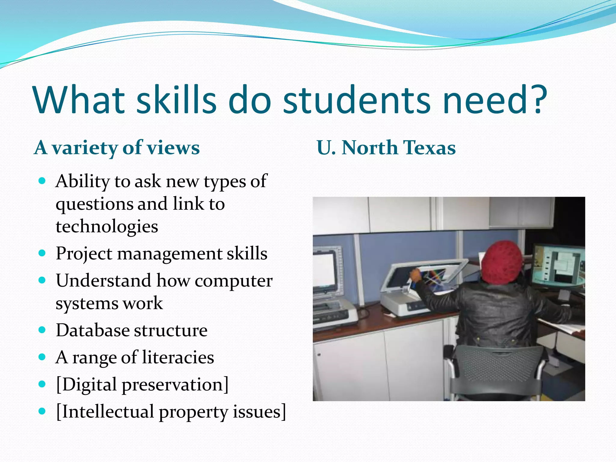 What skills do students need?
A variety of views                   U. North Texas
 Ability to ask new types of
    questions and link to
    technologies
   Project management skills
   Understand how computer
    systems work
   Database structure
   A range of literacies
   [Digital preservation]
   [Intellectual property issues]
 