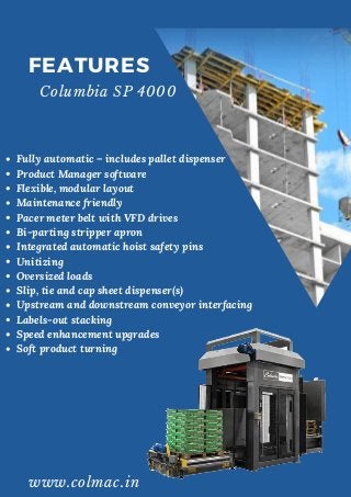 Fully automatic – includes pallet dispenser
Product Manager software
Flexible, modular layout
Maintenance friendly
Pacer meter belt with VFD drives
Bi-parting stripper apron
Integrated automatic hoist safety pins
Unitizing
Oversized loads
Slip, tie and cap sheet dispenser(s)
Upstream and downstream conveyor interfacing
Labels-out stacking
Speed enhancement upgrades
Soft product turning
FEATURES
Columbia SP 4000
www.colmac.in
 