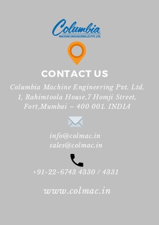 CONTACT US
Columbia Machine Engineering Pvt. Ltd.
1, Rahimtoola House,7 Homji Street,
Fort,Mumbai – 400 001. INDIA
www.colmac.in
info@colmac.in
sales@colmac.in
+91-22-6743 4330 / 4331
 