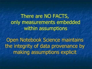 There are NO FACTS,  only measurements embedded within assumptions Open Notebook Science maintains the integrity of data provenance by making assumptions explicit 
