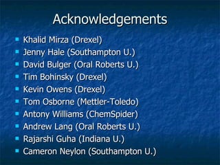 Acknowledgements Khalid Mirza (Drexel) Jenny Hale (Southampton U.) David Bulger (Oral Roberts U.) Tim Bohinsky (Drexel) Kevin Owens (Drexel) Tom Osborne (Mettler-Toledo) Antony Williams (ChemSpider) Andrew Lang (Oral Roberts U.) Rajarshi Guha (Indiana U.) Cameron Neylon (Southampton U.) 